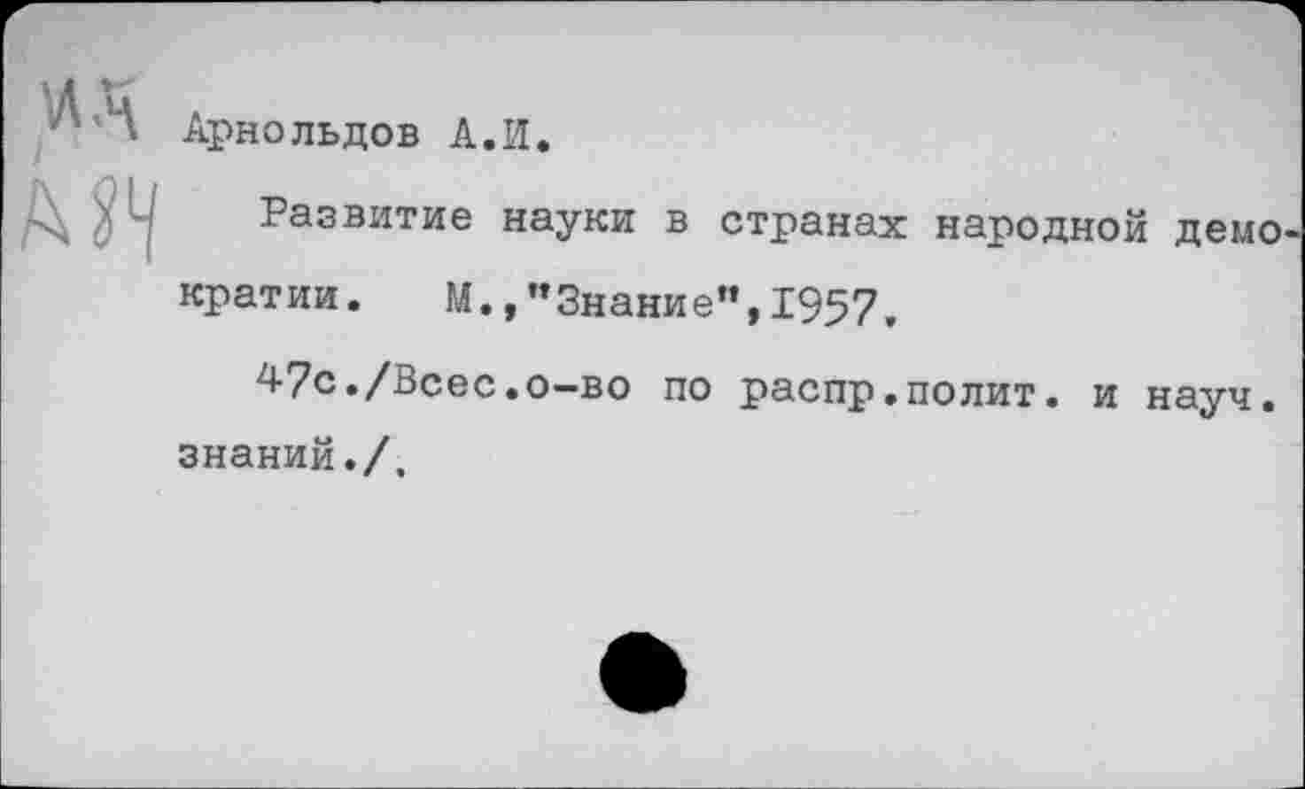 ﻿ЛА
МЧ
Арнольдов А.И.
Развитие науки в странах народной демо кратии. М.,"Знание",1957,
47с./Всес.о-во по распр.полит. и науч, знаний./.